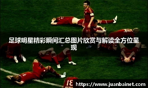足球明星精彩瞬间汇总图片欣赏与解读全方位呈现
